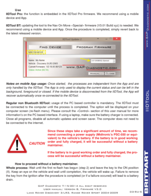 Page 61SU-6
IIDTool
GAP Diagnostic 7/15/2014 All right reserved
User manual: Version 8, Firmware V3.0
Land Rover Discovery 3/LR3, Range Rover Sport 2004-2009
 Use
IIDTool Pro: the function is embedded in the IIDTool Pro ﬁ rmware. We recommend using a mobile 
device and App.
IIDTool BT: updating the tool to the Nav On Move «Special» ﬁ rmware (V3.01 Build xyz) is needed. We 
recommend using a mobile device and App. Once the procedure is completed, simply revert back to 
the latest released version.
Notes on...