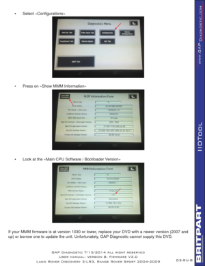 Page 63SU-8
IIDTool
•      Select «Conﬁ gurations»
•      Press on «Show MMM Information»
•      Look at the «Main CPU Software / Bootloader Version»        
 
If your MMM ﬁ rmware is at version 1030 or lower, replace your DVD with a newer version (2007 and 
up) or borrow one to update the unit. Unfortunately, GAP Diagnostic cannot supply this DVD.
GAP Diagnostic 7/15/2014 All right reserved
User manual: Version 8, Firmware V3.0
Land Rover Discovery 3/LR3, Range Rover Sport 2004-2009D3- 