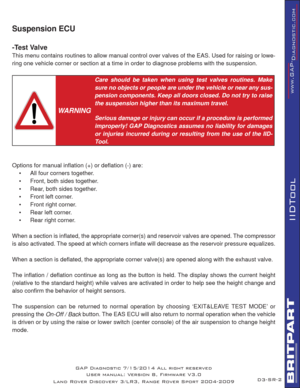 Page 65SR-2
IIDTool
GAP Diagnostic 7/15/2014 All right reserved
User manual: Version 8, Firmware V3.0
Land Rover Discovery 3/LR3, Range Rover Sport 2004-2009
Suspension ECU
-Test Valve
This menu contains routines to allow manual control over valves of the EAS. Used for raising or lowe-
ring one vehicle corner or section at a time in order to diagnose problems with the suspension. 
 
WARNING
Care should be taken when using test valves routines. Make 
sure no objects or people are under the vehicle or near any...