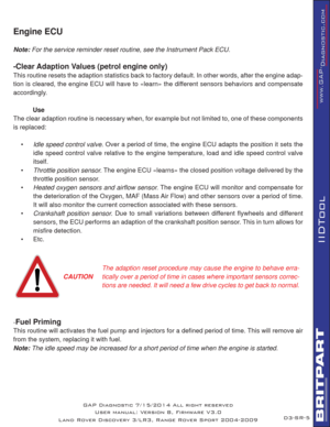 Page 68SR-5
IIDTool
GAP Diagnostic 7/15/2014 All right reserved
User manual: Version 8, Firmware V3.0
Land Rover Discovery 3/LR3, Range Rover Sport 2004-2009
Engine ECU   
Note: For the service reminder reset routine, see the Instrument Pack ECU.
-Clear Adaption Values (petrol engine only)
This routine resets the adaption statistics back to factory default. In other words, after the engine adap-
tion is cleared, the engine ECU will have to «learn» the different sensors behaviors and compensate 
accordingly....