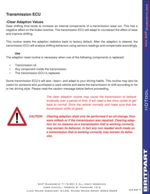 Page 70SR-7
IIDTool
GAP Diagnostic 7/15/2014 All right reserved
User manual: Version 8, Firmware V3.0
Land Rover Discovery 3/LR3, Range Rover Sport 2004-2009
Transmission ECU   
-Clear Adaption Values
Gear shifting time tends to increase as internal components of a transmission wear out. This has a 
negative effect on the brake clutches. The transmission ECU will adapt to counteract the effect of wear 
and improve shifting.
This routine resets the adaption statistics back to factory default. After the adaption...