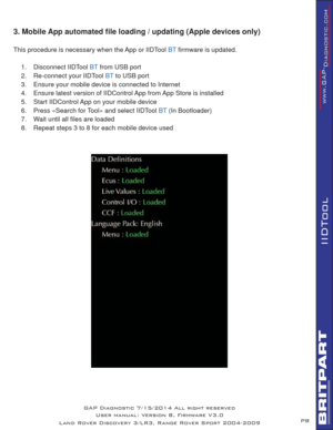 Page 8P8
IIDTool
GAP Diagnostic 7/15/2014 All right reserved
User manual: Version 8, Firmware V3.0
Land Rover Discovery 3/LR3, Range Rover Sport 2004-2009
3. Mobile App automated ﬁ le loading / updating (Apple devices only)
This procedure is necessary when the App or IIDTool BT ﬁ rmware is updated.
1. Disconnect IIDTool 
BT from USB port
2.  Re-connect your IIDTool 
BT to USB port
3.  Ensure your mobile device is connected to Internet
4.  Ensure latest version of IIDControl App from App Store is installed  
5....