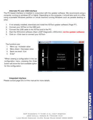 Page 10P10
IIDTool
GAP Diagnostic 7/15/2014 All right reserved
User manual: Version 8, Firmware V3.0
Land Rover Discovery 3/LR3, Range Rover Sport 2004-2009
  Alternate PC over USB Interface
The PC based interface is installed in conjunction with the updater software. We recommend using a 
computer running on windows XP or higher. Depending on the computer, it should also work on a Mac 
using a bootable Windows partition or virtual machine running Windows such as parallel desktop or 
other.
1.  If not already...