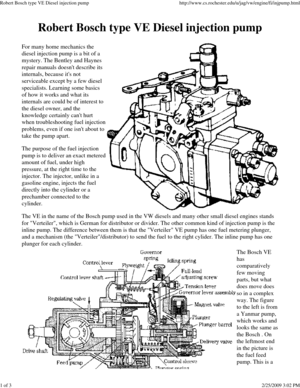 Page 1Robert Bosch type VE Diesel injection pump http://www.cs.rochester.edu/u/jag/vw/engine/fi/injpump.html
1 of 32/25/2009 3:02 PM
Robert Bosch type VE Diesel injection pump 
For many home mechanics the
diesel injection pump is a bit of a
mystery. The Bentley and Haynes 
repair manuals doesnt describe its
internals, because its not 
serviceable except by a few diesel
specialists. Learning some basics 
of how it works and what its
internals are could be of interest to 
the diesel owner, and the
knowledge...