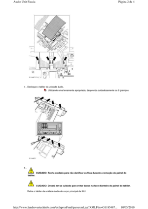 Page 107    
 
4 . Desloque o tablier da unidade áudio.   
 
 
  Utilizando uma ferramenta apropriada, desprenda cui dadosamente os 8 grampos.
5 . 
    
Retire o tablier da unidade áudio do corpo principal da IHU.  
  
 CUIDADO: Tenha cuidado para não danificar as fitas  durante a remoção do painel do 
tablier. 
    CUIDADO: Deverá ter-se cuidado para evitar danos n a face dianteira do painel do tablier. 
Página 2 de 4Audio Unit Fascia
10/05/2010http://www.landrovertechinfo.com/extlrprod/xml/pars...