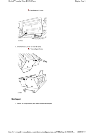 Page 146   
Montagem  
  
 
 
  Desligue as 3 fichas.
7 . Desmonte o suporte do leitor de DVD.   
  
  Tire os 8 parafusos.
1 . Monte os componentes pela ordem inversa à remoção. 
Página 3 de 3Digital Versatile Disc (DVD) Player
10/05/2010http://www.landrovertechinfo.com/extlrprod/xml/pars exml.jsp?XMLFile=G1058075...   