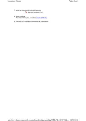 Page 21       
7 . Monte as coberturas da coluna da direcção. 
  Aperte os parafusos Torx. 
8 . Monte o volante.   
Para mais informações, consulte a Volante (57.61.01)  
9 . Utilizando o T4, configure o novo grupo de instrumentos. 
Página 4 de 4Instrument Cluster
10/05/2010http://www.landrovertechinfo.com/extlrprod/xml/pars exml.jsp?XMLFile=G300738&... 