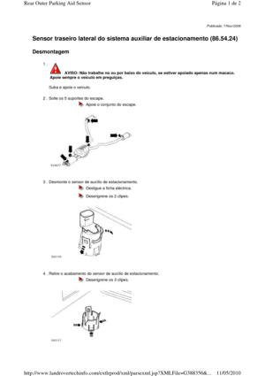 Page 41   
Sensor traseiro lateral do sistema auxiliar de estacionamento (86.54.24)  
 
Desmontagem  
     
Publicado: 7/Nov/2008
1 . 
  
Suba e apoie o veículo.   
 AVISO: Não trabalhe no ou por baixo do veículo, se e stiver apoiado apenas num macaco. 
Apoie sempre o veículo em preguiças. 
2 . Solte os 5 suportes do escape.   
 
 
  Apoie o conjunto do escape.
3 . Desmonte o sensor de auxílio de estacionamento. 
 
 
 
  Desligue a ficha eléctrica. 
  Desengrene os 2 clipes. 
4 . Retire o acabamento do sensor...