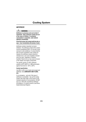 Page 12Cooling System
218
L
ANTIFREEZE
WARNING:
Antifreeze is poisonous and can be fatal if 
swallowed - keep containers sealed and out 
of the reach of children. If accidental 
consumption is suspected, seek medical 
attention immediately.
If the fluid comes into contact with the skin or 
eyes, rinse immediately with plenty of water.
Antifreeze contains important corrosion 
inhibitors. The antifreeze content of the coolant 
must be maintained at 50% ± 5% all year round 
(not just in cold conditions). To ensure...