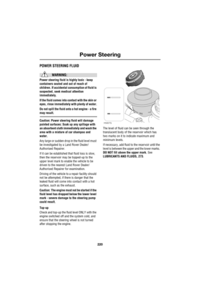 Page 14Power Steering
220
L
Power SteeringPOWER STEERING FLUID
WARNING:
Power steering fluid is highly toxic - keep 
containers sealed and out of reach of 
children. If accidental consumption of fluid is 
suspected, seek medical attention 
immediately.
If the fluid comes into contact with the skin or 
eyes, rinse immediately with plenty of water.
Do not spill the fluid onto a hot engine - a fire 
may result.
Caution: Power steering fluid will damage 
painted surfaces: Soak up any spillage with 
an absorbent...