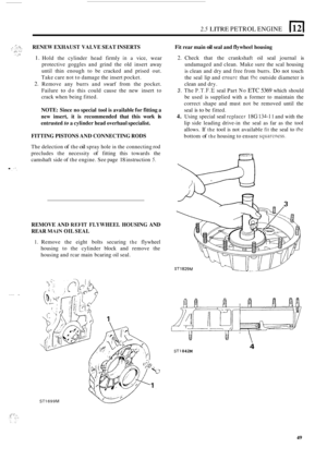 Page 131.7 . .: , ...._ ,, . : . ... .:: .. . . _.. 
. .- .. 
.... .. 
2.5 LITRE PETROL ENGINE 1 
RENEW EXHAUST  VALVE SEAT INSERTS 
1. 
2. 
Hold the cylinder  head firmly in a vice, wear 
protective  goggles and grind  the old  insert  away 
until  thin enough  to be  cracked  and prised 
out. 
Take  care not to damage  the insert  pocket. 
Remove  any burrs  and swarf  from the pocket. 
Failure 
to do  this  could  cause the new  insert  to 
crack  when  being  fitted. 
NOTE:  Since no special  tool is...