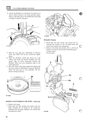 Page 1422.50 LITRE DIESEL ENGINE 
8. Secure the flywheel in a soft  jawed  vice and cover it 
with  a cloth to protect  one from  personal  injury. 
Place  a cold  chisel  above the  drilled  hole  and strike 
it sharply to  split the ring  gear. 
ST701 M \‘ 
9. Heat the new ring  gear  uniformally  to  between 
225°C and 250°C but do not  exceed  the  higher 
figure. 
10. Place thc flywheel,  clutch face down, on a flat 
surface  and  locate  the  heated flywheel 
with the 
square  cdge of teeth  downward...