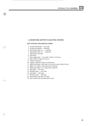 Page 237PETROL FUEL SYSTEM E[ 
LAND ROVER 110 TWIN TANK FUEL SYSTEM 
KEY TO FUEL LINE INSTALLATION 
1. In-tank  fuel pump- rear  tank. 
2. In-tank  fuel pump -side tank. 
3. Fuel  gauge  tank unit -rear tank. 
4. Fuel  gauge  tank unit -side tank. 
5. Spill return solcnoid. 
6. Fuel  filter. 
7. Fuel  supply  pipe - rear tank  to filter  via T-piccc. 
8. Pipe,  filter to vapour scparator. 
9. Vapour  separator. 
10. Vapour separator  outlet to carburetter. 
1 1. Spill return  pipe to fuel  tank  via restrictor...