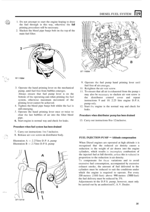 Page 243DIESEL FUEL SYSTEM 1191 
.rcs,~ 
..... f ~::.; L:::!  1. Do not attempt  to start  the engine  hoping  to draw , , . . . . . . . ... ~.~,, the  fuel  through in this way,  othcrwisc the full 
priming  procedure  will be necessary. 
2. Slacken  the bleed  pipe banjo  bolt on the top of the 
main  fuel filter. 
C... 
- .. ,. .. , .... .. .. .., :  ,. . .I. ... .. 
3. Operate  the hand  priming  lever on the mechanical 
pump,  until fuel free  from  bubbles  emerges. 
Always  ensure that fuel pump  lever is...