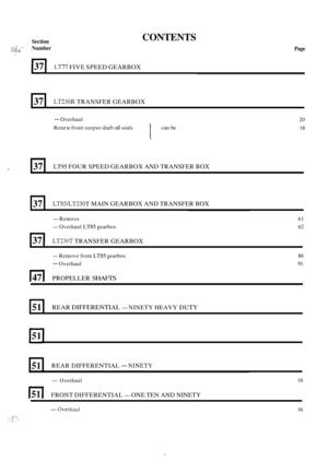 Page 269Section - .- .  L .I. y;. Number I.. 
37 
CONTENTS 
LT230R TRANSFER GEARBOX 
Page 
* 
LT77 FIVE SPEED  GEARBOX 
J 
37 LT95 FOUR SPEED  GEARBOX  AND TRANSFER BOX 
37 
- Overhaul 
Renew  front output  shaft 
oil seals 1 can be 
LTWLT230T MAIN GEARBOX  AND TRANSFER  BOX 
20 
18 
51 REAR DIFFERENTIAL - NINETY HEAVY DUTY 
- Remove  61 
- Overhaul LT85 gearbox 62 
37 I LT230T TRANSFER GEARBOX 
L 
51 
- Remove from LT85 gearbox 
- Overhaul 
REAR DIFFERENTIAL - NINETY 
147 I PROPELLER SHAFTS 
86 
91 
-Overhaul...