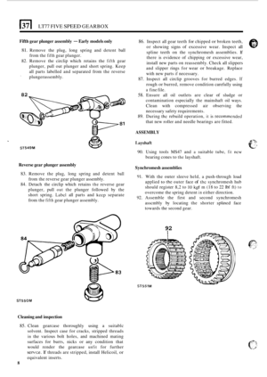 Page 280LT77 FIVE SPEED GEARBOX 
Fifth gear plunger  assembly - Early models  only 
81. Remove  the  plug,  long  spring  and detent  ball 
from  the 
fifth gear plunger. 
82.  Remove  the circlip  which  retains the 
fifth gear 
plunger,  pull out  plunger  and  short spring.  Keep 
all  parts  labelled  and separated  from the reverse 
 plungerassembly. 
82 
86. Inspect all gear teeth for chipped or broken teeth, 
or  showing  signs of excessive  wear. Inspect 
all 
spline  teeth  on  the  synchromesh...