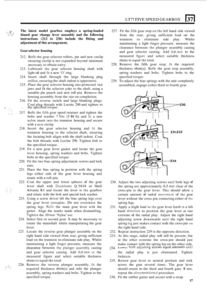 Page 289LT77 FIVE SPEED GEARBOX 13 
1. .,.. P ~ ,.- .; 
The 
latest  model  gearbox  employs a spring-loaded 
biased  gear change  lever assembly  and the following 
instructions 
(212 to 236) include  the fitting  and 
adjustment 
of this  arrangement. 
.. 
Gear  selector  housing 
212. Refit  the gear  selector  rollers, pin and  new  circlip 
ensuring  circlip is not  expanded  beyond minimum 
necessary  to obtain  entry. 
213.  Lubricate 
the gear  selector  housing shaft with 
light 
oil and fit a  new ‘0’...