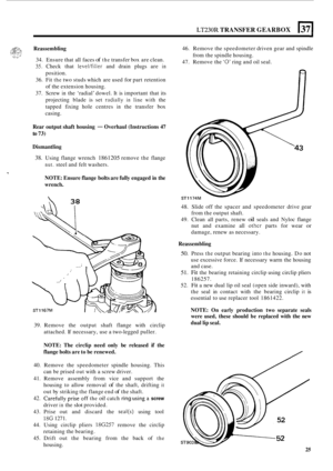 Page 297LT230R TRANSFER GEARBOX 1371 
Reassembling 
34. Ensure  that all faces of the transfer  box are clean. 
35. Check  that level/filler and drain  plugs  are in 
position. 
36.  Fit 
the two  studs  which  are used for part  retention 
of  the  extension housing. 
37.  Screw 
in the ‘radial’  dowel. It is important  that its 
projecting  blade is set 
radially in line with the 
tapped  fixing hole centres 
in the transfer  box 
casing.  46. 
Remove  the speedometer  driven gear and spindle 
47.  Remove  the...