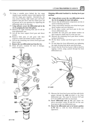 Page 299LT230R TRANSFER GEARBOX 137 
*.I.. -- ‘h 76. Using a suitable press behind  the low  range 
(largest)  gear carefully  remove both 
high/low hub 
and  low range  gear together.  Alternatively,  the 
rear  carrier  bearing,  high output  gear and bush, 
high/low hub and sleeve  and low output  gear can 
be  pressed  off 
in one operation  by supporting  the 
differential  side of 
the low gear. 
77. Using soft jaws secure  the differential  unit in the 
vice  by gripping  the inner  hub splines. 
78....