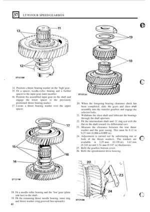 Page 314LT 95 FOUR SPEED GEARBOX 
-_ I 
ST12 1 OM 
14. Position a thrust bearing  washer on the  ‘high’  gear. 
15. Fit a spacer, nccdlc-roller bearing  and a further 
spacer  to the  input  gear inner 
member. 
16. Position the assembled  input gear on the  shaft  and 
engage  the  lower spacer 
in the previously 
positioned  thrust  bearing 
washcr. 
17. Locatc  a thrust  bearing  washer over thc upper 
spacer. 
18. Fit  a needle  roller bearing  and the ‘low’  gear (plain 
side  last) 
to the shaft. 
19. 
Fit...