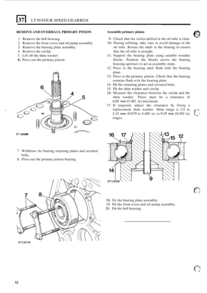 Page 324LT 95 FOUR SPEED GEARBOX 
REMOVE AND OVERHAUL  PRIMARY PINION 
1. Remove the bell  housing. 
2. Remove  the front  cover  and oil pump  assembly. 
3. Remove  the bearing  plate assembly. 
4. Remove  the circlip. 
5. Lift  off the  shim  washer. 
6. Press  out the primary  pinion. 
ST 1 240M 
7. Withdraw the bearing retaining  plates and serrated 
8. Press  out the primary  pinion bearing. 
bolts.  ~  ~~~  ~  ~~  ~ 
Assemble 
primary pinion 
9. Check that the orifice drilkd in the oil tube  is clear. 
10....