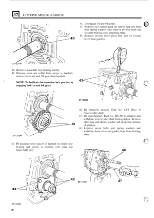 Page 342E[ LT85 FIVE SPEED GEARBOX 
40 
40. Remove  mainshaft  rear bearing  circlip. 
41. Release  stake nut collar  from recess in layshaft, 
remove  stake nut and  5th gear  from  layshaft. 
NOTE: To facilitate  this  operation lock gearbox  by 
engaging  both 
1st and 4th gears. 
ST1332M e 
41 
42. Fit manufactured  spaccr to layshaft to retain  rear 
bearing  and secure 
in position with stake  nut 
finger
-tight  only 
42 ST 
43. Disengage  1st and  4th gears. 0 7..::. 
44. Remove two socket hcad set...