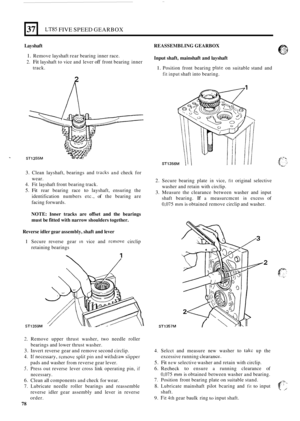 Page 35037 
Lay shaft  REASSEMBLING GEARBOX 
1. Remove layshaft rear bearing  inner race. 
2. Fit layshaft  to vice  and lever off front  bearing  inner Input shaft,  mainshaft  and layshaft 
track. 1. Position  front bearing p!ate on suitable  stand and 
fit input shaft into bearing. 
2 
LT85 FIVE SPEED GEARBOX 
SI 
3. Clean  layshaft,  bearings  and tracks and check for 
wear. 
2. Secure  bearing  plate in vice, fit original  selective 
washer  and retain  with 
circlip. 
3. Measure  the clearance  between...