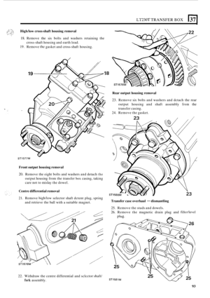 Page 365LT230T TRANSFER BOX 1371 
Highhow cross-shaft housing  removal 
18. Remove the six bolts  and washers  retaining  the 
19. Remove thc gasket and cross-shaft  housing. 
cross
-shaft 
housing  and earth  lead. 
- STI 577M 
Front  output  housing  removal 
20. Remove  the eight  bolts and washers  and detach the 
output  housing  from the transfer box casing,  taking 
care  not to mislay  the dowel. 
Centre  differential  removal 
21. Remove high/low selector shaft dctent  plug, spring 
and  retrieve  the...