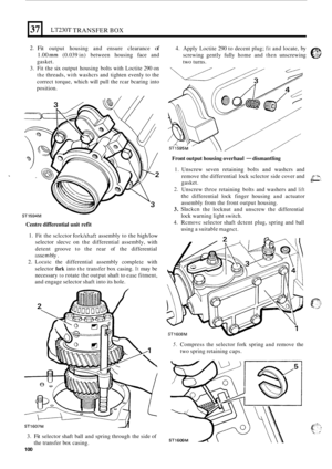 Page 37237 
2. Fit output housing  and ensure  clearance of 
1.00 mm (0.039  in) between  housing face and 
gasket. 
3.  Fit  the  six output  housing  bolts with Loctite  290 on 
the threads, with washcrs  and tighten  evenly  to the 
correct  torque,  which will pull  the rcar  bcaring  into 
position. 
LT230T TRANSFER BOX 
- ST1594M 
Centre  differential  unit refit 
1. Fit  the  sclcctor forkhhaft assembly  to the high/low 
selector  slecvc on the  differential  assembly,  with 
detent  groove  to the  rear...