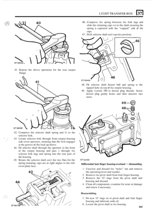 Page 375LT230T TRANSFER BOX 51 
41. Repeat  the above operation  for the  rear  output 
flange. 
42.  Compress  the selector  shaft spring  and 
fit to the 
selector fork. 
:i, ;:. 43.  Locate  selector  fork  through  front  output housing 
side  cover  aperture,  ensuring that 
the fork engages 
in the groove of the lock-up sleevc. 
44. Fit selector  shaft through  the  aperture in the front 
of  the  output  housing  and pass 
it through the 
sclector  fork  lugs and spring  into  the  rear  part c.f 
the...