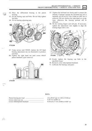 Page 403REAR DIFFERENTIAL - NINETY FRONT DIFFERENTIAL - NINETY AND ONE TEN 
?;::;:$ ,:-:. 62. Place  the differential  housing in the pinion 
63.  Fit the bearing  caps and bolts. 
Do not fully  tighten 
64. Fit the bearing  adjusting  nuts. 
housing. 
the 
bolts. 
?I .a. “Wi’ ,’ ..;::,.::# ”.?N 
51 
ST522M 
T I, ’ 
65 Using  service tool 530105,  slacken the lcft hand 
bearing  adjustment  nut  (as illustrated)  to produce 
end float. 
66. Tighten  the right  hand  nut  until  crown wheel/ 
pinion backlash  is...