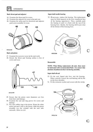 Page 432571 STEERING 
Rack thrust  pad and adjuster 
44. Examine the thrust pad for  scores. 
45.  Examine the  adjuster for wear  in the  pad  seat. 
46. Examine the nylon  pad for distortion and  adjuster 
grub  screw  assembly  for wear. 
46 
I 
I 
45 
I 
I 
44 
 
A 
1 W RR934M 
Rack and piston 
47. Examine for excessive  wear on the rack  teeth. 
48.  Ensure  the thrust  pad  bearing  surface is free  of 
scores and  wear. 
R 
Input shaft needle bearing 
52. If necessary,  replace the bearing.  The...