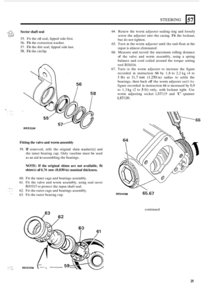 Page 433STEERING 
Sector shaft seal 
57 
55. Fit the oil seal,  lipped  side first. 
56. 
Fit the extrustion  washer. 
57. 
Fit the  dirt  seal,  lipped  side last. 
58. Fit the circlip. 
Fitting the valve and worm assembly 
59. If removed,  refit the original  shim washer(s) and 
the  inner  bearing  cap. Only  vaseline  must 
be used 
as  an  aid 
to assembling  the bearings. 
NOTE: If  the  original  shims  are not  available,  fit 
shim(s) of 0,76 mm (0.030 in) nominal thickness. 
, ...__ :>., .. ,.. 