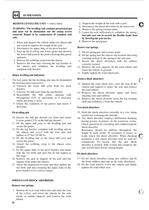 Page 4701641 SUSPENSION 
REMOVE LEVELLING  UNIT - where fitted 
WARNING:  The levelling  unit contains  pressurised  gas 
and  must  not be dismantled  nor the casing  screws 
removed.  Repair 
is by replacement of complete  unit 
only. 
1. Raise and  support the vehicle  under the chassis and 
use  a jack 
to support  the weight of the axle. 
2. Disconnect the upper  links at the pivot  bracket. 
3.  Ease  up the 
levclling unit  lower  gaiter and  unscrew 
the  lower  ball joint  at the  push  rod using  thin...