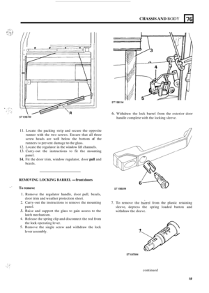 Page 505CHASSIS AND BODY 
I e 0 
76 
ST1967M 
11. Locate the packing  strip and  secure  the opposite 
runner  with the  two  screws. Ensure that all three 
screw  heads  are well  below  the bottom 
of the 
runners  to prevent  damage 
to the glass. 
12. Locate the  regulator in the  window lift  channels. 
13. Carry-out  the instructions  to fit  the  mounting 
14. Fit the  door trim,  window  regulator,  door pull and 
panel. 
bezels. 
REMOVING LOCKING BARREL -front doors 
  To remove 
ST1981M 
6. Withdraw...