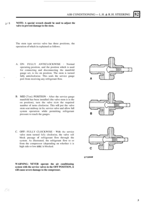 Page 517AIR CONDITIONING-L.H. R.H. STEERING 182 
2k . - NOTE: A  special  wrench  should be used to adjust  the d.:,  ~ . valve 
to prevent  damage to  the stem. 
The  stem  type  service  valve has  three  positions,  the 
operation 
of which is explained  as follows. 
A. 
ON: FULLY  ANTICLOCKWISE - Normal 
operating  position, and  the position  which is used 
for  connecting  and  disconnecting the manifold 
gauge  set, is 
the on position.  The stem  is turned 
fully  anticlockwise.  This seals  the  service...