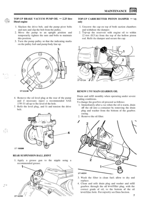 Page 60MAINTENANCE I 10 I 
L7Xp :. 
..:? Diesel engine 
TOP
-UP 
BRAKE  VACUUM  PUMP OIL - 2.25 litre 
TOP-UP CARBURETTER  PISTON DAMPER - V8 
only . .. . ..-I 1.1, 
1. Slacken the drive  belt,  and  the pump  pivot bolts 1. Unscrew  the  cap on top  of both  suction  chambers 
and  withdraw  the damper. 
2. Move  the  pump to an upright  position  and 2. Top-up the reservoir  with engine  oil to within 
12 mm (0.5 in)  from  the top  of the  hollow  piston 
rod.  Refit 
the damper  and secure  the cap. 
and...