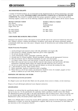 Page 625e DEFENDER INTRODUCTION 101 
RECOMMENDED SEALANTS 
A number of branded products  are recommended  in this  Supplement for use during  maintenance  and  repair 
work.  These  items  include: 
HYLOMAR  GASKET AND JOINTING COMPOUND and HYLOSIL RN SILICON 
COMPOUND. 
They  should  be available  locally from  garage equipment  suppliers. If there is any problem 
obtaining  supplies,  contact one 
of the following  companies for advice and the address of the nearest  stockist. 
