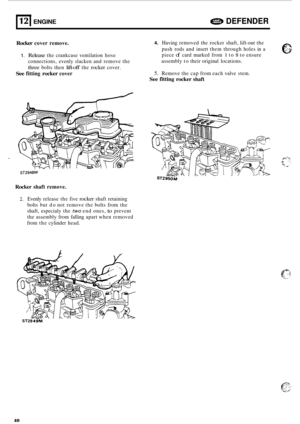 Page 662121 ENGINE a DEFENDER 
Rocker cover remove. 4. Having  removed  the rocker  shaft, lift-out the 
push  rods and insert  them through  holes in a 
piece 
of card  marked  from 1 to 8 to ensure 
assembly  to their  original  locations. 
5. Remove  the cap  from  each valve  stem. 
1. Release the crankcase  ventilation  hose 
connections,  evenly slacken  and remove  the 
three bolts then lift-off the rocker cover. 
See fitting rocker cover 
See fitting rocker shaft 
ST2948M 
Rocker shaft  remove. 
2....