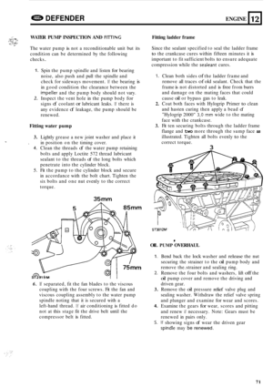 Page 693DEFENDER ENGINE 
..,.,. i _.,. !-., ,& .. i:;.;:: :.i WATER PUMP INSPECTION  AND FllTlNC 
The water  pump is not a reconditionable  unit but its 
condition  can be determined  by the  following 
checks 
. 
, . . .. ... .. ,::..::!..v I*^ 
L 
12 
1. 
2. 
Spin  the pump  spindle  and listen for bearing 
noise,  also push  and pull the spindle  and 
check  for sideways  movement. 
If the bearing is 
in good  condition  the clearance  between the 
impeller and the pump  body should  not vary. 
Inspect  the...