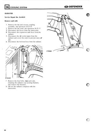 Page 712RADIATOR 
Service  Repair 
No. 26.40.01 
Remove and refit 
1. Remove  the fan and  viscous  coupling 
assembly, 
see operation  26.25.19. 
2.  Remove  the fan 
cowl, see operation 26.25.11. 
3. Disconnect  the hoses  from the intercooler. 
4. Disconnect  the expansion  tank hose  from the 
radiator. 
5. Disconnect  the oil cooler pipes from the 
radiator  and  cover  the ends 
to prevent  entry of 
dirt. 
6. Disconnect  the bottom  hose from the radiator. 
7. Remove  the four bolts, two each side,...