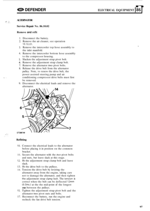 Page 719n 
42$B DEFENDER ELECTRICAL EQUIPMENT I86 I 
ALTERNATOR 
Service Repair 
No. 86.10.02 
24% 4. ,: .. 
Remove and refit 
1. Disconnect  the battery. 
2.  Remove  the air cleaner,  see operation 
19.10.01. 
3. Remove  the intercooler  top hose  assembly  to 
the  inlet  manifold. 
4.  Remove  the intercooler  bottom hose assembly 
to  the  compressor  housing. 
5. Slacken the adjustment  strap pivot  bolt. 
6. Remove  the adjustment  strap clamp  bolt. 
7. Remove the alternator two pivot  bolts. 
8. Release...