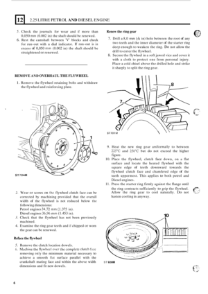 Page 8812 
5. Check the journals  for wear  and if more  than 
0,050 
mm (0.002  in) the  shaft  should  be renewed. 
6. Rest  the camshaft  between V blocks and check 
for  run
-out  with a dial indicator.  If 
run-out  is in 
excess of 0,050 mm (0.002  in) the  shaft  should  be 
straightened 
or renewed. 
2.25 LITRE PETROL AND DIESEL ENGINE 
REMOVE AND OVERHAUL THE FLYWHEEL 
1. Remove  the flywheel  retaining  bolts and withdraw 
the  flywheel  and reinforcing  plate. 
2. 
3. 
4. 
Wear or scores on the...