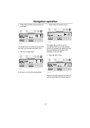 Page 57Navigation operation
56
•“Please leave the traffic circle at the third exit 
on the right”.
This display shows you which exit (marked with 
the arrow) you must take at the traffic circle.
•“Now drive straight ahead”
At this point, you must drive straight ahead. •“Please follow the directIon arrows”.
This display tells you that you are in a 
non-digitised street (e.g. car park, garage), 
which is not included in the digital street map. 
The arrow indicates the direction of the 
destination as the crow...