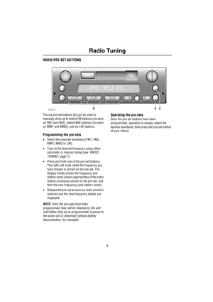 Page 11Radio Tuning
8
RADIO PRE-SET BUTTONS
The six pre-set buttons (8) can be used to 
manually store up to twelve FM stations (six each 
on FM1 and FM2), twelve MW stations (six each 
on MW1 and MW2), and six LW stations.
Programming the pre-sets
•Select the required waveband (FM1, FM2, 
MW1, MW2 or LW).
•Tune to the desired frequency using either 
automatic or manual tuning (see ‘RADIO 
TUNING’, page 7).
•Press and hold one of the pre-set buttons. 
The radio will mute while the frequency you 
have chosen is...