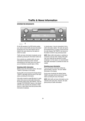 Page 13Traffic & News Information
10
Traffic  & New s Informatio nINFORMATION BROADCASTS
On the FM waveband, the RDS facility enables 
your radio to receive traffic and news information 
broadcasts from local radio stations that are 
linked to the same network as the station to 
which it is tuned.
Traffic and news information broadcasts can be 
selected by pressing the information button (9). 
Once selected any available traffic and news 
information broadcasts are then received 
automatically as and when they...