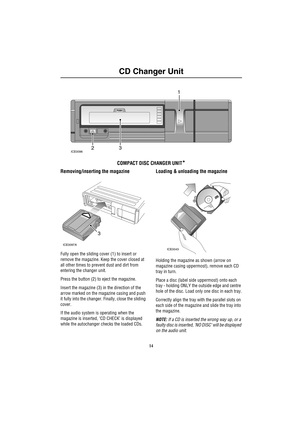 Page 17CD Changer Unit
14
CD C han ger Un it
COMPACT DISC CHANGER UNIT*
Removing/inserting the magazine
Fully open the sliding cover (1) to insert or 
remove the magazine. Keep the cover closed at 
all other times to prevent dust and dirt from 
entering the changer unit.
Press the button (2) to eject the magazine.
Insert the magazine (3) in the direction of the 
arrow marked on the magazine casing and push 
it fully into the changer. Finally, close the sliding 
cover. 
If the audio system is operating when the...
