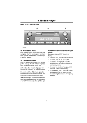 Page 85
Cassette Player
C as sette Play erCASSETTE PLAYER CONTROLS
10. Mode selector (MODE)
Press briefly to change to radio or CD operation 
during tape play. The cassette player remains in 
stand-by mode until the button is pressed again 
to return to tape play. 
11. Cassette compartment
Insert the tape with the open side to the right and 
push in carefully. The radio mutes and tape play 
starts immediately (display shows ‘SIDE 1’).
At the end of either side of the tape, play will 
automatically continue in...