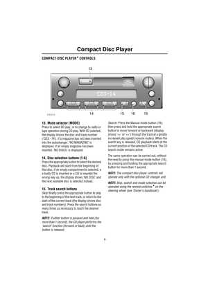 Page 9Compact Disc Player
6
Comp act Dis c Play erCOMPACT DISC PLAYER* CONTROLS
13. Mode selector (MODE)
Press to select CD play, or to change to radio or 
tape operation during CD play. With CD selected, 
the display shows the disc and track number 
(‘CD3 - 14’). If a magazine has not been inserted 
into the autochanger, ‘NO MAGAZINE’ is 
displayed, if an empty magazine has been 
inserted, ‘NO DISCS’ is displayed.
14. Disc selection buttons (1-6)
Press the appropriate button to select the desired 
disc....