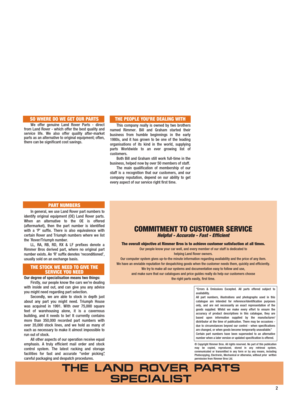 Page 3SO WHERE DO WE GET OUR PARTS
We offer genuine Land Rover Parts - direct
from Land Rover - which offer the best quality and
service life. We also offer quality after-market
parts as an alternative to original equipment; often,
there can be significant cost savings.
PART NUMBERS
In general, we use Land Rover part numbers to
identify original equipment (OE) Land Rover parts.
When an alternative to the OE is offered
(aftermarket), then the part number is identified
with a ‘P’ suffix. There is also...